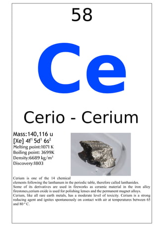 58
CeCerio - Cerium
Mass:140,116 u
[Xe] 4f1
5d1
6s2
Melting point:1071 K
Boiling point: 3699K
Density:6689 kg/m3
Discovery:1803
Cerium is one of the 14 chemical
elements following the lanthanum in the periodic table, therefore called lanthanides.
Some of its derivatives are used in fireworks as ceramic material in the iron alloy
firestones,cerium oxide is used for polishing lenses and the permanent magnet alloys.
Cerium, like all rare earth metals, has a moderate level of toxicity. Cerium is a strong
reducing agent and ignites spontaneously on contact with air at temperatures between 65
and 80 º C.
 