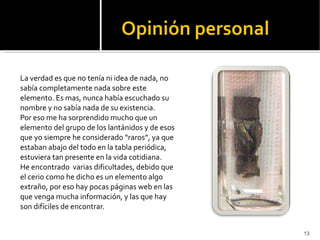 La verdad es que no tenía ni idea de nada, no sabía completamente nada sobre este elemento. Es mas, nunca había escuchado su nombre y no sabía nada de su existencia. Por eso me ha sorprendido mucho que un elemento del grupo de los lantánidos y de esos que yo siempre he considerado “raros”, ya que estaban abajo del todo en la tabla periódica, estuviera tan presente en la vida cotidiana. He encontrado  varias dificultades, debido que el cerio como he dicho es un elemento algo extraño, por eso hay pocas páginas web en las que venga mucha información, y las que hay son difíciles de encontrar. 