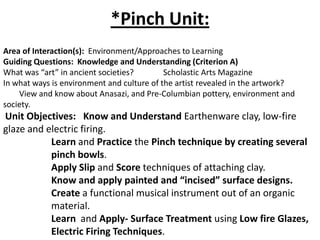*Pinch Unit:
Area of Interaction(s): Environment/Approaches to Learning
Guiding Questions: Knowledge and Understanding (Criterion A)
What was “art” in ancient societies?
Scholastic Arts Magazine
In what ways is environment and culture of the artist revealed in the artwork?
View and know about Anasazi, and Pre-Columbian pottery, environment and
society.

Unit Objectives: Know and Understand Earthenware clay, low-fire
glaze and electric firing.
Learn and Practice the Pinch technique by creating several
pinch bowls.
Apply Slip and Score techniques of attaching clay.
Know and apply painted and “incised” surface designs.
Create a functional musical instrument out of an organic
material.
Learn and Apply- Surface Treatment using Low fire Glazes,
Electric Firing Techniques.

 