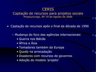 CERIS Captação de recursos para projetos sociais Pirassununga, SP 19 de Agosto de 2006 Captação de recursos após o final da década de 1990 Mudança do foco das agências internacionais Guerra nos Bálcãs África e Ásia Tomadores também da Europa Queda na arrecadação Doadores com recursos de governos Adoção do modelo 'projeto' 