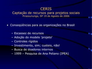 CERIS Captação de recursos para projetos sociais Pirassununga, SP 19 de Agosto de 2006 Conseqüências para as organizações no Brasil Escassez de recursos Adoção do modelo 'projeto' Controles rígidos Investimento, sim; custeio, não! Busca de doadores internos 1999 – Pesquisa de Ana Peliano (IPEA)  