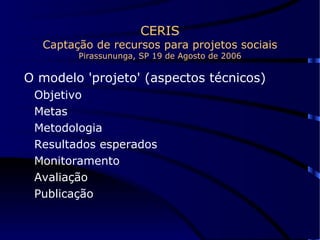 CERIS Captação de recursos para projetos sociais Pirassununga, SP 19 de Agosto de 2006 O modelo 'projeto' (aspectos técnicos) Objetivo Metas Metodologia Resultados esperados Monitoramento Avaliação Publicação 