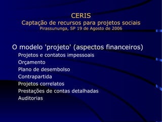 CERIS Captação de recursos para projetos sociais Pirassununga, SP 19 de Agosto de 2006 O modelo 'projeto' (aspectos financeiros) Projetos e contatos impessoais Orçamento Plano de desembolso Contrapartida Projetos correlatos Prestações de contas detalhadas Auditorias 