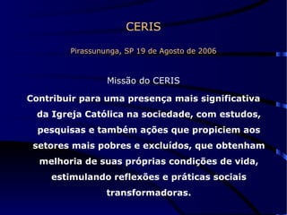 CERIS Pirassununga, SP 19 de Agosto de 2006 Missão do CERIS Contribuir para uma presença mais significativa da Igreja Católica na sociedade, com estudos, pesquisas e também ações que propiciem aos setores mais pobres e excluídos, que obtenham melhoria de suas próprias condições de vida, estimulando reflexões e práticas sociais transformadoras. 