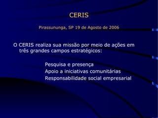 CERIS Pirassununga, SP 19 de Agosto de 2006 O CERIS realiza sua missão por meio de ações em três grandes campos estratégicos: Pesquisa e presença Apoio a iniciativas comunitárias Responsabilidade social empresarial 