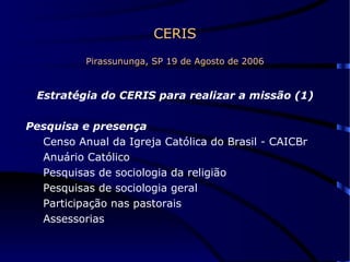 CERIS Pirassununga, SP 19 de Agosto de 2006 Estratégia do CERIS para realizar a missão (1) Pesquisa e presença   Censo Anual da Igreja Católica do Brasil - CAICBr  Anuário Católico Pesquisas de sociologia da religião  Pesquisas de sociologia geral Participação nas pastorais  Assessorias  