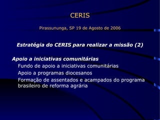 CERIS Pirassununga, SP 19 de Agosto de 2006 Estratégia do CERIS para realizar a missão (2) Apoio a iniciativas comunitárias Fundo de apoio a iniciativas comunitárias Apoio a programas diocesanos Formação de assentados e acampados do programa brasileiro de reforma agrária 