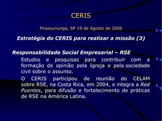 CERIS Pirassununga, SP 19 de Agosto de 2006 Estratégia do CERIS para realizar a missão (3) Responsabilidade Social Empresarial – RSE   Estudos e pesquisas para contribuir com a formação de opinião pela Igreja e pela sociedade civil sobre o assunto.  O CERIS participou de reunião do CELAM sobre RSE, na Costa Rica, em 2004, e integra a  Red Puentes , para difusão e fortalecimento de práticas de RSE na América Latina.  