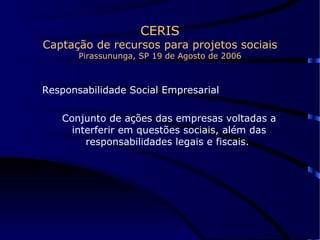 CERIS Captação de recursos para projetos sociais Pirassununga, SP 19 de Agosto de 2006 Responsabilidade Social Empresarial Conjunto de ações das empresas voltadas a interferir em questões sociais, além das responsabilidades legais e fiscais.  