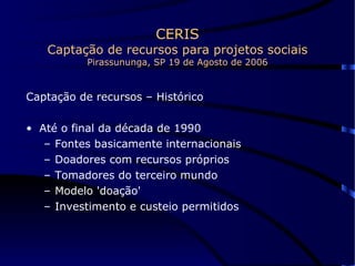 CERIS Captação de recursos para projetos sociais Pirassununga, SP 19 de Agosto de 2006 Captação de recursos – Histórico Até o final da década de 1990 Fontes basicamente internacionais Doadores com recursos próprios Tomadores do terceiro mundo Modelo 'doação' Investimento e custeio permitidos 