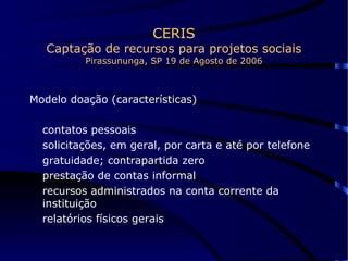 CERIS Captação de recursos para projetos sociais Pirassununga, SP 19 de Agosto de 2006 Modelo doação (características) contatos pessoais solicitações, em geral, por carta e até por telefone gratuidade; contrapartida zero prestação de contas informal recursos administrados na conta corrente da instituição relatórios físicos gerais  