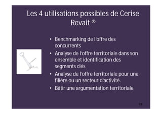 10
Les 4 utilisations possibles de Cerise
Revait ®
• Benchmarking de l’offre des
concurrents
• Analyse de l’offre territoriale dans son
ensemble et identification des
segments clés
• Analyse de l’offre territoriale pour une
filière ou un secteur d’activité.
• Bâtir une argumentation territoriale
10
 