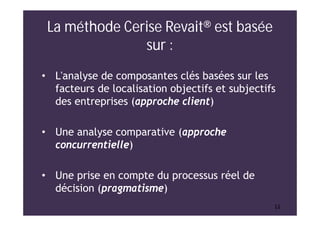 1111
La méthode Cerise Revait® est basée
sur :
• L'analyse de composantes clés basées sur les
facteurs de localisation objectifs et subjectifs
des entreprises (approche client)
• Une analyse comparative (approche
concurrentielle)
• Une prise en compte du processus réel de
décision (pragmatisme)
 