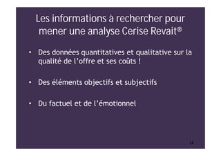 1212
Les informations à rechercher pour
mener une analyse Cerise Revait®
• Des données quantitatives et qualitative sur la
qualité de l’offre et ses coûts !
• Des éléments objectifs et subjectifs
• Du factuel et de l’émotionnel
 