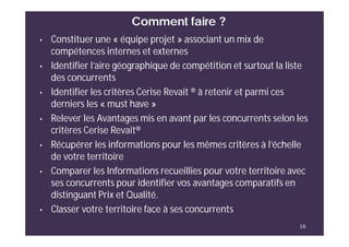Comment faire ?
16
• Constituer une « équipe projet » associant un mix de
compétences internes et externes
• Identifier l’aire géographique de compétition et surtout la liste
des concurrents
• Identifier les critères Cerise Revait ® à retenir et parmi ces
derniers les « must have »
• Relever les Avantages mis en avant par les concurrents selon les
critères Cerise Revait®
• Récupérer les informations pour les mêmes critères à l’échelle
de votre territoire
• Comparer les Informations recueillies pour votre territoire avec
ses concurrents pour identifier vos avantages comparatifs en
distinguant Prix et Qualité.
• Classer votre territoire face à ses concurrents
 