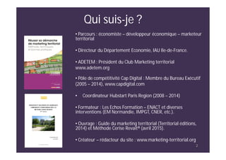 2
Qui suis-je ?
• Parcours : économiste – développeur économique – marketeur
territorial
• Directeur du Département Economie, IAU Ile-de-France.
• ADETEM : Président du Club Marketing territorial
www.adetem.org
• Pôle de compétitivité Cap Digital : Membre du Bureau Exécutif
(2005 – 2014), www.capdigital.com
• Coordinateur Hubstart Paris Region (2008 – 2014)
• Formateur : Les Echos Formation – ENACT et diverses
interventions (EM Normandie, IMPGT, CNER, etc.).
• Ouvrage : Guide du marketing territorial (Territorial éditions,
2014) et Méthode Cerise Revait® (avril 2015).
• Créateur – rédacteur du site : www.marketing-territorial.org
2
 