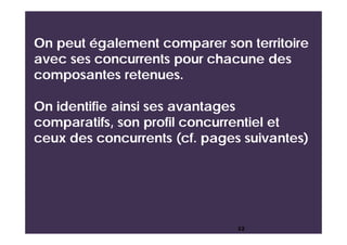 On peut également comparer son territoire
avec ses concurrents pour chacune des
composantes retenues.
On identifie ainsi ses avantages
comparatifs, son profil concurrentiel et
ceux des concurrents (cf. pages suivantes)
22
 