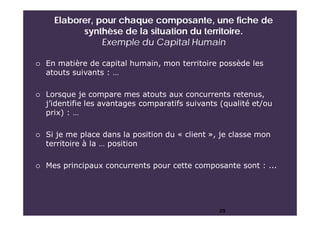 Elaborer, pour chaque composante, une fiche de
synthèse de la situation du territoire.
Exemple du Capital Humain
25
 En matière de capital humain, mon territoire possède les
atouts suivants : …
 Lorsque je compare mes atouts aux concurrents retenus,
j’identifie les avantages comparatifs suivants (qualité et/ou
prix) : …
 Si je me place dans la position du « client », je classe mon
territoire à la … position
 Mes principaux concurrents pour cette composante sont : ...
 