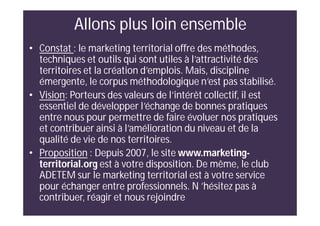 Allons plus loin ensemble
• Constat : le marketing territorial offre des méthodes,
techniques et outils qui sont utiles à l’attractivité des
territoires et la création d’emplois. Mais, discipline
émergente, le corpus méthodologique n’est pas stabilisé.
• Vision: Porteurs des valeurs de l’intérêt collectif, il est
essentiel de développer l’échange de bonnes pratiques
entre nous pour permettre de faire évoluer nos pratiques
et contribuer ainsi à l’amélioration du niveau et de la
qualité de vie de nos territoires.
• Proposition : Depuis 2007, le site www.marketing-
territorial.org est à votre disposition. De même, le club
ADETEM sur le marketing territorial est à votre service
pour échanger entre professionnels. N ’hésitez pas à
contribuer, réagir et nous rejoindre
 
