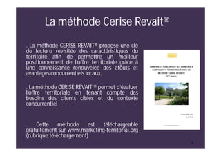 6
La méthode Cerise Revait®
. La méthode CERISE REVAIT® propose une clé
de lecture revisitée des caractéristiques du
territoire afin de permettre un meilleur
positionnement de l’offre territoriale grâce à
une connaissance renouvelée des atouts et
avantages concurrentiels locaux.
. La méthode CERISE REVAIT ® permet d’évaluer
l’offre territoriale en tenant compte des
besoins des clients ciblés et du contexte
concurrentiel
. Cette méthode est téléchargeable
gratuitement sur www.marketing-territorial.org
(rubrique téléchargement)
 