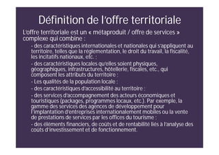 Définition de l’offre territoriale
L’offre territoriale est un « métaproduit / offre de services »
complexe qui combine :
- des caractéristiques internationales et nationales qui s’appliquent au
territoire, telles que la réglementation, le droit du travail, la fiscalité,
les incitatifs nationaux, etc. ;
- des caractéristiques locales qu’elles soient physiques,
géographiques, infrastructures, hôtellerie, fiscales, etc., qui
composent les attributs du territoire ;
- Les qualités de la population locale ;
- des caractéristiques d’accessibilité au territoire ;
- des services d’accompagnement des acteurs économiques et
touristiques (packages, programmes locaux, etc.). Par exemple, la
gamme des services des agences de développement pour
l’implantation d’entreprises internationalement mobiles ou la vente
de prestations de services par les offices du tourisme ;
- des éléments financiers, de coûts et de rentabilité liés à l’analyse des
coûts d’investissement et de fonctionnement.
 