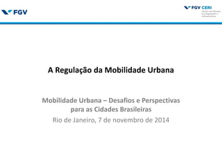 A Regulação da Mobilidade Urbana
Mobilidade Urbana – Desafios e Perspectivas
para as Cidades Brasileiras
Rio de Janeiro, 7 de novembro de 2014
 