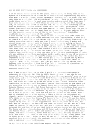 WHO IS ERIC SCOTT BLOOM, aka MODARTIST?
I am an artist who has grown to the point, now being 48, of being able to put
myself in a mind-space which allows me to create without experiencing any doubts
that what I'm doing is good, right, necessary, and beautiful. To some, that may
seem like an art cliche,' the ego-maniacal "arteest." There is ego involved. How
could there not be? But it's much more complex and meaningful than just ego. I
have come to the conclusion that there is inevitable death, and that through
art, in whatever form, death is not the end. We artists leave something behind
when we disappear into the cosmos. These paintings, songs, photographs, poems,
films, diaries---these objects are like magical talismans, which hold the key to
the whole human condition, at least from my perspective. A great painter dies,
and his essence remains in one of his or her "masterpieces." Hopefully,
available to the ears & eyes of the world....
I have tapped into spirituality, which is partly a way to deal with one's own
mortality, and by coming to stark realizations about impermanence, I seem able
to create with ease, and in the belief that I am not only making something; I am
saying something. And so I make art that I myself wish to see. I write and
record songs that I myself want to hear. I never write, or paint, or dance for
anyone's pleasure, except my own. I gorge myself on myself. The magic happens
when someone else who might hear or see, can FEEL what I might have been tapped
into when creating the piece. Then there's a melding of consciousness, and
that's when potentially an artist can shake the world at large. I think that
shaking just one person at a time has made me all the more appreciative of those
who are willing to put their prejudices aside, and be open to one of my works. A
painting, a photo, a song; it doesn't really matter what the medium is. The
important thing for me, is did the viewer get a sense of spirit and my "Inner
Vision?" A jolt to the "soul." The art should beg the questions: "What IS
'soul'?" "What is spirituality?" And "Can art and spirituality become one?" I
believe this is possible. I know it; I've felt it, and seen it throughout my
life, in the work of those I revere, and always will.
EARLIEST INSPIRATION
When I was no more than five or six, I would visit my great-grandparents
apartment in Brookline, MA. This is 1967. Summer Of Love. I was six in the
summer of love. That means everything in my art. My grand-parents' son, my great
uncle Leon, had a closet that I would find fascinating, because I found him so,
and I would crawl in there and raid it. It was your typical closet in many ways,
but, the floor was hidden by piles and piles of books. Great, wondrous books.
Stand-outs for me was a Dali monograph. Seeing those canvases at six years old
did something to my brain and my heart. There was also Aldous Huxley. Antonin
Artaud. Picasso monographs. Art Deco. Surrealism. Existentialism. Beat poetry.
It was all there, and it excited me to no end. At six, I set out to emulate
these painters, writers and thinkers. My musical journey began after a decade
and a half of being raised, from age six months, on Beatles and Elvis. When I
was in Freshman year of highs school, I heard a song on the radio---in art
class!---which I assumed was called "Everybody Must Get Stoned." I later found
it's title to be "Rainy Day Women, #'s Twelve & Thirty Five." It was Bob Dylan,
and life was never the same after that very moment. He has inspired me in every
aspect of my creative life and suppositions. Whether he knows it or not, Bob
was, and is, my mentor. He EMBODIES the creative process for me. And so I have
taken my passion for Bob Dylan, and Dali and Picasso and Lenny Bruce and
Muhammad Ali and Woody Allen and Jimi Hendrix and Anne Sexton and Jim Morrison &
The Doors and Robert Rauschenberg and RB Kitaj and Joeseph Beuys and Paul Klee
and Robert Frank and Diane Arbus and Jackson Pollock and John Lennon and Patti
Smith, and countless others, mixed them all up in a big, boiling cauldron of
soup, and drank it all down in one long gulp; a gulp lasting forty years, and
is still going strong. I mixed it with my own spirit, and put the elixir that
resulted into all my artwork. The magical, mystical potion that allows me to
make a painting, out of nothingness.
IF YOU COULD PAINT AS ONE PARTICULAR ARTIST, WHO WOULD THAT BE?
 