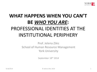 WHAT HAPPENS WHEN YOU CAN’T BE WHO YOU ARE: PROFESSIONAL IDENTITIES AT THE INSTITUTIONAL PERIPHERY 
Prof. Jelena Zikic 
School of Human Resource Management 
York University 
September 18th 2014 9/18/2014 © Jelena Zikic 2014 1 
 