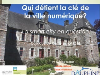 Qui détient la clé de
la ville numérique?
La smart city en question
Colloque de Cerisy 6 mai 2018
Pr. Claude Rochet
claude-rochet.fr
Claude.rochet@uvsq.fr
 