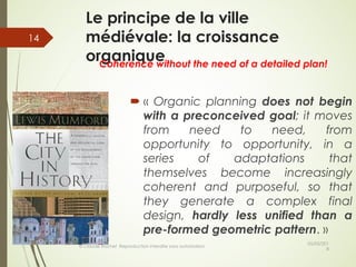 Le principe de la ville
médiévale: la croissance
organique
05/05/201
8
© Claude Rochet Reproduction interdite sans autorisation
14
´ « Organic planning does not begin
with a preconceived goal; it moves
from need to need, from
opportunity to opportunity, in a
series of adaptations that
themselves become increasingly
coherent and purposeful, so that
they generate a complex final
design, hardly less unified than a
pre-formed geometric pattern. »
Coherence without the need of a detailed plan!
 