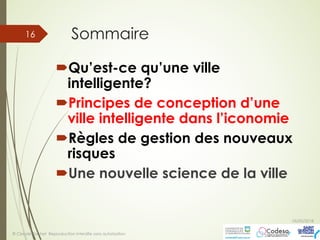 Sommaire
´Qu’est-ce qu’une ville
intelligente?
´Principes de conception d’une
ville intelligente dans l’iconomie
´Règles de gestion des nouveaux
risques
´Une nouvelle science de la ville
05/05/2018
© Claude Rochet Reproduction interdite sans autorisation
16
 