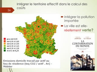 Intégrer le territoire effectif dans le calcul des
coûts
05/05/201
8
© Claude Rochet Reproduction interdite sans autorisation
26
´ Intégrer la pollution
importée
´ La ville est elle-
réellement verte?
 