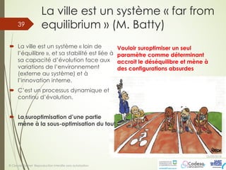 La ville est un système « far from
equilibrium » (M. Batty)
´ La ville est un système « loin de
l’équilibre », et sa stabilité est liée à
sa capacité d’évolution face aux
variations de l’environnement
(externe au système) et à
l’innovation interne.
´ C’est un processus dynamique et
continu d’évolution.
´ La suroptimisation d’une partie
mène à la sous-optimisation du tout
05/05/2018
© Claude Rochet Reproduction interdite sans autorisation
39
Vouloir suroptimiser un seul
paramètre comme déterminant
accroit le déséquilibre et mène à
des configurations absurdes
 