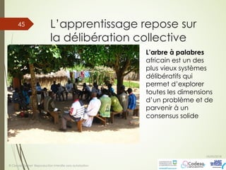 L’apprentissage repose sur
la délibération collective
05/05/2018
© Claude Rochet Reproduction interdite sans autorisation
45
L’arbre à palabres
africain est un des
plus vieux systèmes
délibératifs qui
permet d’explorer
toutes les dimensions
d’un problème et de
parvenir à un
consensus solide
 