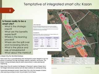 Temptative of integrated smart city: Kazan
05/05/201
8
© Claude Rochet Reproduction interdite sans autorisation
8
Is Kazan really to be a
smart city?
- What is the strategic
intent?
- What are the benefits
expected?
- Where is the learning
process?
- Where are the spill over
and increasing returns
- What is the place and
role of inhabitants?
- What about the metrics?
 