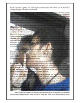 Kusentuh perlahan wajahnya yang telah dingin dan kusadari inilah kali pertama kali aku menyentuh
wajahnya yang dulu selalu dihiasi senyum hangat.

        Airmata merebak dimataku, Mengaburkan pandanganku. Aku terkesiap berusaha mengusap agar
airmata tak menghalangi tatapan terakhirku padanya, Aku ingin mengingat semua bagian wajahnya agar
kenangan manis tentang suamiku tak berakhir begitu saja. Tapi bukannya berhenti, Airmataku semakin
deras membanjiri kedua pipiku. Peringatan dari imam masjid yang mengatur prosesi pemakaman tidak
mampu membuatku berhenti menangis. Aku berusaha menahannya, Tapi dadaku sesak mengingat apa
yang telah kuperbuat padanya terakhir kali kami berbicara.

         Aku teringat betapa aku tak pernah memperhatikan kesehatannya. Aku hampir tak pernah
mengatur makannya. Padahal ia selalu mengatur apa yang kumakan. Ia memperhatikan vitamin dan obat
yang harus kukonsumsi terutama ketika mengandung dan setelah melahirkan. Ia tak pernah absen
mengingatkanku makan teratur, bahkan terkadang menyuapiku kalau aku sedang malas makan. Aku tak
pernah tahu apa yang ia makan karena aku tak pernah bertanya. Bahkan aku tak tahu apa yang ia sukai dan
tidak disukai. Hampir seluruh keluarga tahu bahwa suamiku adalah penggemar mie instant dan kopi kental.
Dadaku sesak mendengarnya, Karena aku tahu ia mungkin terpaksa makan mie instant karena aku hampir
tak pernah memasak untuknya. Aku hanya memasak untuk anak-anak dan diriku sendiri. Aku tak perduli dia
sudah makan atau belum ketika pulang kerja. Ia bisa makan masakanku hanya kalau bersisa. Ia pun pulang
larut malam setiap hari karena dari kantor cukup jauh dari rumah. Aku tak pernah mau menanggapi
permintaannya untuk pindah lebih dekat ke kantornya karena tak mau jauh-jauh dari tempat tinggal
teman-temanku.

       Saat pemakaman, Aku tak mampu menahan diri lagi. Aku pingsan ketika melihat tubuhnya hilang
bersamaan onggokan tanah yang menimbun. Aku tak tahu apapun sampai terbangun di tempat tidur
besarku. Aku terbangun dengan rasa sesal memenuhi rongga dadaku. Keluarga besarku membujukku
dengan sia-sia karena mereka tak pernah tahu mengapa aku begitu terluka kehilangan dirinya. Hari-hari
yang kujalani setelah kepergiannya bukanlah kebebasan seperti yang selama ini kuinginkan tetapi aku
malah terjebak di dalam keinginan untuk bersamanya.

        Di hari-hari awal kepergiannya, Aku duduk termangu memandangi piring kosong. Ayah, Ibu dan ibu
mertuaku membujukku makan. Tetapi yang kuingat hanyalah saat suamiku membujukku makan kalau aku
sedang mengambek dulu. Ketika aku lupa membawa handuk saat mandi, aku berteriak memanggilnya
seperti biasa dan ketika malah ibuku yang datang, Aku berjongkok menangis di dalam kamar mandi
berharap ia yang datang. Kebiasaanku yang meneleponnya setiap kali aku tidak bisa melakukan sesuatu di
rumah, Membuat teman kerjanya kebingungan menjawab teleponku.

       Setiap malam aku menunggunya di kamar tidur dan berharap esok pagi aku terbangun dengan
sosoknya di sebelahku. Dulu aku begitu kesal kalau tidur mendengar suara dengkurannya, Tapi sekarang
aku bahkan sering terbangun karena rindu mendengarnya kembali. Dulu aku kesal karena ia sering
berantakan di kamar tidur kami, Tetapi kini aku merasa kamar tidur kami terasa kosong dan hampa. Dulu
aku begitu kesal jika ia melakukan pekerjaan dan meninggalkannya di laptopku tanpa me-log out, Sekarang
aku memandangi komputer, Mengusap tuts-tutsnya berharap bekas jari-jarinya masih tertinggal di sana.
Dulu aku paling tidak suka ia membuat kopi tanpa alas piring di meja, Sekarang bekasnya yang tersisa di
sarapan pagi terakhirnyapun tidak mau kuhapus. Remote televisi yang biasa disembunyikannya, Sekarang
dengan mudah kutemukan meski aku berharap bisa mengganti kehilangannya dengan kehilangan remote.

       Semua kebodohan itu kulakukan karena aku baru menyadari bahwa dia mencintaiku dan aku sudah
terkena panah cintanya. Aku juga marah pada diriku sendiri, Aku marah karena semua kelihatan normal
 