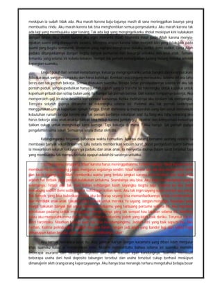 meskipun ia sudah tidak ada. Aku marah karena baju-bajunya masih di sana meninggalkan baunya yang
membuatku rindu. Aku marah karena tak bisa menghentikan semua penyesalanku. Aku marah karena tak
ada lagi yang membujukku agar tenang, Tak ada lagi yang mengingatkanku sholat meskipun kini kulakukan
dengan ikhlas. Aku sholat karena aku ingin meminta maaf, Meminta maaf pada Allah karena menyia-
nyiakan suami yang dianugerahi padaku, Meminta ampun karena telah menjadi istri yang tidak baik pada
suami yang begitu sempurna. Sholatlah yang mampu menghapus dukaku sedikit demi sedikit. Cinta Allah
padaku ditunjukkannya dengan begitu banyak perhatian dari keluarga untukku dan anak-anak. Teman-
temanku yang selama ini kubela-belakan, Hampir tak pernah menunjukkan batang hidung mereka setelah
kepergian suamiku.

       Empat puluh hari setelah kematiannya, Keluarga mengingatkanku untuk bangkit dari keterpurukan.
Ada dua anak yang menungguku dan harus kuhidupi. Kembali rasa bingung merasukiku. Selama ini aku tahu
beres dan tak pernah bekerja. Semua dilakukan suamiku. Berapa besar pendapatannya selama ini aku tak
pernah peduli, yang kupedulikan hanya jumlah rupiah yang ia transfer ke rekeningku untuk kupakai untuk
keperluan pribadi dan setiap bulan uang itu hampir tak pernah bersisa. Dari kantor tempatnya bekerja, Aku
memperoleh gaji terakhir beserta kompensasi bonusnya. Ketika melihatnya aku terdiam tak menyangka,
Ternyata seluruh gajinya ditransfer ke rekeningku selama ini. Padahal aku tak pernah sedikitpun
menggunakan untuk keperluan rumah tangga. Entah darimana ia memperoleh uang lain untuk memenuhi
kebutuhan rumah tangga karena aku tak pernah bertanya sekalipun soal itu.Yang aku tahu sekarang aku
harus bekerja atau anak-anakku takkan bisa hidup karena jumlah gaji terakhir dan kompensasi bonusnya
takkan cukup untuk menghidupi kami bertiga. Tapi bekerja di mana ? Aku hampir tak pernah punya
pengalaman sama sekali. Semuanya selalu diatur oleh dia.

       Kebingunganku terjawab beberapa waktu kemudian. Ayahku datang bersama seorang notaris. Ia
membawa banyak sekali dokumen. Lalu notaris memberikan sebuah surat. Surat pernyataan suami bahwa
ia mewariskan seluruh kekayaannya padaku dan anak-anak, Ia menyertai ibunya dalam surat tersebut tapi
yang membuatku tak mampu berkata apapun adalah isi suratnya untukku.

        “ Istriku Liliana tersayang, Maaf karena harus meninggalkanmu terlebih dahulu. Maaf karena harus
membuatmu bertanggung jawab mengurus segalanya sendiri. Maaf karena aku tak bisa memberimu cinta
dan kasih sayang lagi. Allah memberiku waktu yang terlalu singkat karena mencintaimu dan anak-anak
adalah hal terbaik yang pernah kulakukan untukmu. Seandainya aku bisa, Aku ingin mendampingi sayang
selamanya. Tetapi aku tak mau kalian kehilangan kasih sayangku begitu saja. Selama ini aku telah
menabung sedikit demi sedikit untuk kehidupan kalian nanti. Aku tak ingin sayang susah setelah aku pergi.
Tak banyak yang bisa kuberikan tetapi aku berharap sayang bisa memanfaatkannya untuk membesarkan
dan mendidik anak-anak. Lakukan yang terbaik untuk mereka, Ya sayang. Jangan menangis, Sayangku yang
manja. Lakukan banyak hal untuk membuat hidupmu yang terbuang percuma selama ini. Aku memberi
kebebasan padamu untuk mewujudkan mimpi-mimpi yang tak sempat kau lakukan selama ini. Maafkan
kalau aku menyusahkanmu dan semoga Tuhan memberimu jodoh yang lebih baik dariku. Teruntuk Farah,
Putri tercintaku. Maafkan karena ayah tak bisa mendampingimu. Jadilah istri yang baik seperti Ibu. Dan
Farhan, Ksatria pelindungku. Jagalah Ibu dan Farah. Jangan jadi anak yang bandel lagi dan selalu ingat
dimanapun kalian berada, ayah akan disana melihatnya. Oke!”

       Aku terisak membaca surat itu, Ada gambar kartun dengan kacamata yang diberi lidah menjulur
khas suamiku kalau ia mengirimkan note. Notaris memberitahu bahwa selama ini suamiku memiliki
beberapa asuransi dan tabungan deposito dari hasil warisan ayah kandungnya. Suamiku membuat
beberapa usaha dari hasil deposito tabungan tersebut dan usaha tersebut cukup berhasil meskipun
dimanajerin oleh orang-orang kepercayaannya. Aku hanya bisa menangis terharu mengetahui betapa besar
 