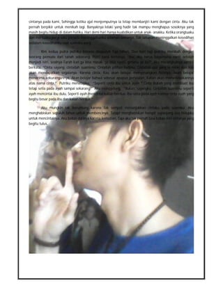 cintanya pada kami, Sehingga ketika ajal menjemputnya ia tetap membanjiri kami dengan cinta. Aku tak
pernah berpikir untuk menikah lagi. Banyaknya lelaki yang hadir tak mampu menghapus sosoknya yang
masih begitu hidup di dalam hatiku. Hari demi hari hanya kuabdikan untuk anak- anakku. Ketika orangtuaku
dan mertuaku pergi satu persatu meninggalkanku selaman-lamanya, Tak satupun meninggalkan kesedihan
sedalam kesedihanku saat suamiku pergi.

        Kini kedua putra putriku berusia duapuluh tiga tahun. Dua hari lagi putriku menikah dengan
seorang pemuda dari tanah seberang. Putri kami bertanya, “Ibu, aku harus bagaimana nanti setelah
menjadi istri, soalnya Farah kan ga bisa masak, ga bisa nyuci, gimana ya bu?” Aku merangkulnya sambil
berkata, “Cinta sayang, cintailah suamimu, Cintailah pilihan hatimu, Cintailah apa yang ia miliki dan kau
akan mendapatkan segalanya. Karena cinta, Kau akan belajar menyenangkan hatinya, Akan belajar
menerima kekurangannya, Akan belajar bahwa sebesar apapun persoalan, Kalian akan menyelesaikannya
atas nama cinta.” Putriku menatapku, “Seperti cinta ibu untuk ayah ? Cinta itukah yang membuat ibu
tetap setia pada ayah sampai sekarang?” Aku menggeleng, “Bukan, sayangku. Cintailah suamimu seperti
ayah mencintai ibu dulu, Seperti ayah mencintai kalian berdua. Ibu setia pada ayah karena cinta ayah yang
begitu besar pada ibu dan kalian berdua.”

        Aku mungkin tak beruntung karena tak sempat menunjukkan cintaku pada suamiku. Aku
menghabiskan sepuluh tahun untuk membencinya, Tetapi menghabiskan hampir sepanjang sisa hidupku
untuk mencintainya. Aku bebas darinya karena kematian, Tapi aku tak pernah bisa bebas dari cintanya yang
begitu tulus.
 