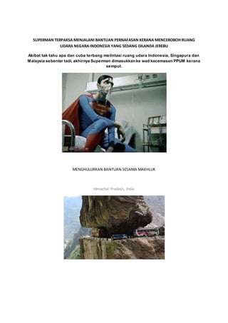 SUPERMAN TERPAKSA MENJALANI BANTUAN PERNAFASAN KERANA MENCEROBOH RUANG
UDARA NEGARA INDONESIA YANG SEDANG DILANDA JEREBU
Akibat tak tahu apa dan cuba terbang melintasi ruang udara Indonesia, Singapura dan
Malaysia sebentar tadi, akhirnya Superman dimasukkan ke wad kecemasan PPUM kerana
semput.
MENGHULURKAN BANTUAN SESAMA MAKHLUK
Himachal Pradesh, India
 