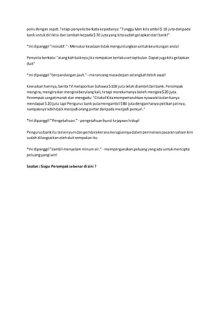 polisdengancepat.Tetapi penyeliaberkatakepadanya:"TungguMari kitaambil $ 10 juta daripada
bankuntukdiri kita dantambah kepada$ 70 jutayang kitasudahgelapkandari bank!".
*Ini dipanggil "inovatif." - Menukarkeadaantidakmenguntungkanuntukkeuntungananda!
Penyeliaberkata:"alangkahbaiknyajikarompakanberlakusetiapbulan.Dapatjugakitagelapkan
duit"
*Ini dipanggil "berpandanganjauh." - merancangmasadepanselangkahlebihawal!
Keesokanharinya,beritaTV melaporkanbahawa$100 jutatelahdiambil dari bank.Perompak
mengira,mengiradanmengiraberulangkali,tetapi merekahanyabolehmengira$20 juta.
Perompaksangatmarah dan mengadu:"Cilaka!Kitamempertaruhkannyawakitadanhanya
mendapat$ 20 juta tapi Pengurusbankpulamengambil $80 jutadenganhanya petikanjarinya,
nampaknyalebihbaikmenjadi orangpintardaripadamenjadi pencuri."
*Ini dipanggil "Pengetahuan." - pengetahuankunci kejayaanhidup!
Pengurusbankitutersenyumdangembirakeranakerugiannyadalampermainanpasaransahamkini
sudahdilangsaikanolehduitrompakanitu.
*Ini dipanggil "sambil menyelamminumair." - mempergunakanpeluangyangadauntukmencipta
peluangyanglain!
Soalan : Siapa Perompaksebenar di sini ?
 