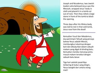 Joseph and Nicodemus, two Jewish
leaders who believed Jesus was the
Messiah, wrapped Jesus’ body in
cloth and placed it in a tomb cut
out of rock. Then they rolled a large
stone in front of the tomb to block
the opening.
Three days after His lifeless body
was laid to rest in that cold tomb,
Jesus rose from the dead!
Kemudian Yusuf dan Nikodemus,
dua pemimpin Yahudi yang percaya
bahwa Yesus adalah Mesias,
membungkus tubuhnya dengan
kain dan dikuburkan dalam sebuah
makam yang digali di dinding batu.
Kemudian mereka menutup pintu
masuk makam tersebut dengan
sebuah batu besar.
Tiga hari setelah jasad-Nya
terbaring di kubur yang dingin,
Yesus bangkit dari antara orang
mati!
 