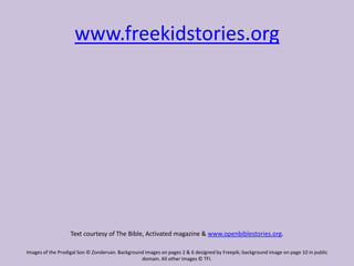 www.freekidstories.org
Text courtesy of The Bible, Activated magazine & www.openbiblestories.org.
Images of the Prodigal Son © Zondervan. Background images on pages 2 & 6 designed by Freepik; background image on page 10 in public
domain. All other images © TFI.
 
