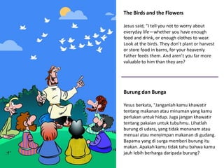 The Birds and the Flowers
Jesus said, “I tell you not to worry about
everyday life—whether you have enough
food and drink, or enough clothes to wear.
Look at the birds. They don’t plant or harvest
or store food in barns, for your heavenly
Father feeds them. And aren’t you far more
valuable to him than they are?
Burung dan Bunga
Yesus berkata, "Janganlah kamu khawatir
tentang makanan atau minuman yang kamu
perlukan untuk hidup. Juga jangan khawatir
tentang pakaian untuk tubuhmu. Lihatlah
burung di udara, yang tidak menanam atau
menuai atau menyimpan makanan di gudang.
Bapamu yang di surga memberi burung itu
makan. Apakah kamu tidak tahu bahwa kamu
jauh lebih berharga daripada burung?
 