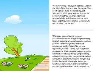 “And why worry about your clothing? Look at
the lilies of the field and how they grow. They
don’t work or make their clothing, yet
Solomon in all his glory was not dressed as
beautifully as they are. If God cares so
wonderfully for wildflowers that are here
today and thrown into the fire tomorrow, he
will certainly care for you.”
"Mengapa kamu khawatir tentang
pakaianmu? Lihatlah bunga-bunga di ladang.
Lihatlah bagaimana bunga-bunga itu tumbuh,
padahal tidak bekerja atau membuat
pakaiannya sendiri. Tetapi Aku berkata
kepadamu, bahwa Salomo, raja yang besar
dan kaya itu, tidak memakai pakaian seindah
salah satu dari bunga-bunga yang di ladang.
Allah memberi pakaian yang secantik itu bagi
rumput liar, padahal rumput itu hanya hidup
hari ini dan besok dibuang ke dalam api.
Ketahuilah bahwa Allah akan memberikan
pakaian kepadamu lebih indah daripada itu."
 