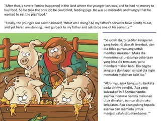 "Sesudah itu, terjadilah kelaparan
yang hebat di daerah tersebut, dan
dia tidak punya uang untuk
membeli makanan. Maka dia
menerima satu-satunya pekerjaan
yang bisa dia temukan, yaitu
memberi makan babi. Dia begitu
sengsara dan lapar sampai dia ingin
memakan makanan babi itu."
"Akhirnya, anak bungsu itu berkata
pada dirinya sendiri, 'Apa yang
kulakukan ini? Semua hamba
ayahku memiliki banyak makanan
utuk dimakan, namun di sini aku
kelaparan. Aku akan pulang kepada
ayahku dan meminta untuk
menjadi salah satu hambanya. '"
"After that, a severe famine happened in the land where the younger son was, and he had no money to
buy food. So he took the only job he could find, feeding pigs. He was so miserable and hungry that he
wanted to eat the pigs' food."
"Finally, the younger son said to himself, 'What am I doing? All my father's servants have plenty to eat,
and yet here I am starving. I will go back to my father and ask to be one of his servants.'"
 