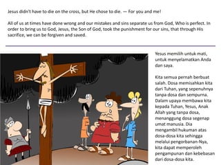 Jesus didn't have to die on the cross, but He chose to die. — For you and me!
All of us at times have done wrong and our mistakes and sins separate us from God, Who is perfect. In
order to bring us to God, Jesus, the Son of God, took the punishment for our sins, that through His
sacrifice, we can be forgiven and saved.
Yesus memilih untuk mati,
untuk menyelamatkan Anda
dan saya.
Kita semua pernah berbuat
salah. Dosa memisahkan kita
dari Tuhan, yang sepenuhnya
tanpa dosa dan sempurna.
Dalam upaya membawa kita
kepada Tuhan, Yesus, Anak
Allah yang tanpa dosa,
menanggung dosa segenap
umat manusia. Dia
mengambil hukuman atas
dosa-dosa kita sehingga
melalui pengorbanan-Nya,
kita dapat memperoleh
pengampunan dan kebebasan
dari dosa-dosa kita.
 