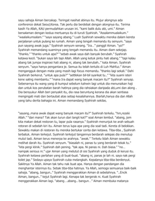 sayu sahaja Aiman bercakap. Teringat nasihat abinya itu. Mujur alongnya ada
conference dekat Seoul,Korea. Tak perlu dia berdebat dengan alongnya itu. Terima
kasih Ya Allah, KAU permudahkan urusan ini. “kami balik dulu abi, umi.” Aiman
bersalaman dengan kedua mertuanya itu di turuti Syahirah. “Assalammualaikum.”
“waalaikumsalam.” “saya sayang abang.” Luah Syahirah sewaktu mereka dalam kereta
perjalanan untuk pulang ke rumah. Aiman yang tengah memandu itu senyum. “saya
pun sayang awak juga.” Syahirah senyum senang. “Ira…” panggil Aiman. “ya?”
Syahirah memandang suaminya yang tengah memandu itu. Aiman diam sekejap.
“thanks.” “thanks untuk apa?” “sebab awak saya dah banyak berubah.” Syahirah
ketawa kecil. “bukan saya lah tapi Allah. Allah yang ketuk pintu hati abang.” “tapi kalau
abang tak jumpa inspirasi hati abang ni, abang tak berubah..” kata Aiman. Syahirah
senyum. “saya hanya pengantara je. Semua itu telah tertulis di Luh Mahfuz.” Aiman
mengangguk dengan mata yang masih lagi focus memandu. “thanks lagi sekali.” Dahi
Syahirah berkerut. “untuk apa pula?” “settlekan bil-bil syarikat tu..” “kita suami isteri
kene saling membantu.” “mana Ira dapat wang banyak macam itu?” Syahirah senyap.
Sebenarnya itu wang yang di kumpul sebelum kahwin lagi untuk dia menunaikan haji
dan untuk kos perubatan barah hatinya yang dia rahsiakan daripada abi,umi dan along .
Dia bersyukur Allah beri penyakit itu, dia rasa beruntung kerana dia akan sentiasa
mengingati mati dan bertaubat atas setiap kesalahannya. Biarlah,hanya dia dan Allah
yang tahu derita bahagia ini. Aiman memandang Syahirah sekilas.



“sayang..mana awak dapat wang banyak macam itu?” Syahirah terkelu. “hm,rezeki
Allah.” “dari mana? Tak akan turun dari langit kot?” soal Aiman lembut. “abang, jom
kita makan dekat restoran tu, lapar pula rasanya.” Syahirah menunjuk ke arah sebuah
retoran di sebelah kiri itu. Aiman terus lupa apa yang dia soal tadi. Kereta di belokkan.
Sewaktu makan di restoran itu mereka bertukar cerita dan ketawa. Tiba-tiba , Syahirah
terbatuk. Aiman terkejut. Syahirah terkejut tangannya berdarah selepas dia menutup
mulut tadi. Aiman terus menerpa ke arahnya. “awak.” Terkelu lidah Aiman sewaktu
melihat darah itu. Syahirah senyum. “biasalah ni, panas tu yang berdarah tekak tu.”
“kita pergi klinik.” Syahirah dah pening. “tak apa. Ni panas ni. Dah biasa.” “no…
nampak serious ni.” ujar Aiman yang melutut di sisi Syahirah yang duduk di kerusi itu.
Syahirah ketawa perlahan yang di buat-buat. “abang ni, panas je lah ni. saya nak pergi
toilet jap.” Sedaya upaya Syahirah cuba melangkah. Kepalanya tiba-tiba berdenyut.
Sakitnya Ya Allah. Aiman tak tahu nak buat apa. Hanya dengan pandangan dia
menghantar isterinya itu. Sebak tiba-tiba hatinya. Ya Allah, semoga semuanya baik-baik
sahaja. “abang, bangun..” Syahirah menggerakkan Aiman di sebelahnya. “..Encik
Aiman, bangun..” kejut Syahirah lagi. Kenapa tak bergerak ni. Kuat Syahirah
menggerakkan Aiman lagi. “abang….abang.. bangun…” Aiman membuka matanya
 