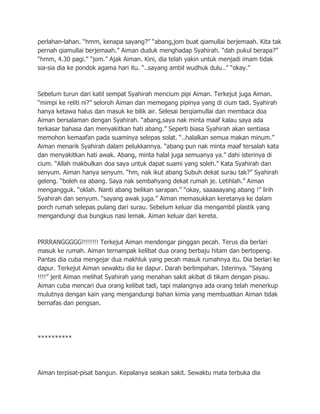perlahan-lahan. “hmm, kenapa sayang?” “abang,jom buat qiamullai berjemaah. Kita tak
pernah qiamullai berjemaah.” Aiman duduk menghadap Syahirah. “dah pukul berapa?”
“hmm, 4.30 pagi.” “jom.” Ajak Aiman. Kini, dia telah yakin untuk menjadi imam tidak
sia-sia dia ke pondok agama hari itu. “..sayang ambil wudhuk dulu..” “okay.”



Sebelum turun dari katil sempat Syahirah mencium pipi Aiman. Terkejut juga Aiman.
“mimpi ke reliti ni?” seloroh Aiman dan memegang pipinya yang di cium tadi. Syahirah
hanya ketawa halus dan masuk ke bilik air. Selesai berqiamullai dan membaca doa
Aiman bersalaman dengan Syahirah. “abang,saya nak minta maaf kalau saya ada
terkasar bahasa dan menyakitkan hati abang.” Seperti biasa Syahirah akan sentiasa
memohon kemaafan pada suaminya selepas solat. “..halalkan semua makan minum.”
Aiman menarik Syahirah dalam pelukkannya. “abang pun nak minta maaf tersalah kata
dan menyakitkan hati awak. Abang, minta halal juga semuanya ya.” dahi isterinya di
cium. “Allah makbulkan doa saya untuk dapat suami yang soleh.” Kata Syahirah dan
senyum. Aiman hanya senyum. “hm, nak ikut abang Subuh dekat surau tak?” Syahirah
geleng. “boleh ea abang. Saya nak sembahyang dekat rumah je. Letihlah.” Aiman
mengangguk. “oklah. Nanti abang belikan sarapan.” “okay, saaaaayang abang !” lirih
Syahirah dan senyum. “sayang awak juga.” Aiman memasukkan keretanya ke dalam
porch rumah selepas pulang dari surau. Sebelum keluar dia mengambil plastik yang
mengandungi dua bungkus nasi lemak. Aiman keluar dari kereta.



PRRRANGGGGG!!!!!!!! Terkejut Aiman mendengar pinggan pecah. Terus dia berlari
masuk ke rumah. Aiman ternampak kelibat dua orang berbaju hitam dan bertopeng.
Pantas dia cuba mengejar dua makhluk yang pecah masuk rumahnya itu. Dia berlari ke
dapur. Terkejut Aiman sewaktu dia ke dapur. Darah berlimpahan. Isterinya. “Sayang
!!!!” jerit Aiman melihat Syahirah yang menahan sakit akibat di tikam dengan pisau.
Aiman cuba mencari dua orang kelibat tadi, tapi malangnya ada orang telah menerkup
mulutnya dengan kain yang mengandungi bahan kimia yang membuatkan Aiman tidak
bernafas dan pengsan.




**********




Aiman terpisat-pisat bangun. Kepalanya seakan sakit. Sewaktu mata terbuka dia
 