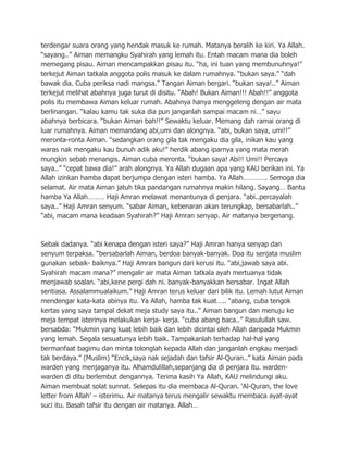 terdengar suara orang yang hendak masuk ke rumah. Matanya beralih ke kiri. Ya Allah.
“sayang..” Aiman memangku Syahirah yang lemah itu. Entah macam mana dia boleh
memegang pisau. Aiman mencampakkan pisau itu. “ha, ini tuan yang membunuhnya!”
terkejut Aiman tatkala anggota polis masuk ke dalam rumahnya. “bukan saya.” “dah
bawak dia. Cuba periksa nadi mangsa.” Tangan Aiman bergari. “bukan saya!..” Aiman
terkejut melihat abahnya juga turut di disitu. “Abah! Bukan Aiman!!! Abah!!” anggota
polis itu membawa Aiman keluar rumah. Abahnya hanya menggeleng dengan air mata
berlinangan. “kalau kamu tak suka dia pun janganlah sampai macam ni…” sayu
abahnya berbicara. “bukan Aiman bah!!” Sewaktu keluar. Memang dah ramai orang di
luar rumahnya. Aiman memandang abi,umi dan alongnya. “abi, bukan saya, umi!!”
meronta-ronta Aiman. “sedangkan orang gila tak mengaku dia gila, inikan kau yang
waras nak mengaku kau bunuh adik aku!” herdik abang iparnya yang mata merah
mungkin sebab menangis. Aiman cuba meronta. “bukan saya! Abi!! Umi!! Percaya
saya..” “cepat bawa dia!” arah alongnya. Ya Allah dugaan apa yang KAU berikan ini. Ya
Allah izinkan hamba dapat berjumpa dengan isteri hamba. Ya Allah…………. Semoga dia
selamat. Air mata Aiman jatuh tika pandangan rumahnya makin hilang. Sayang… Bantu
hamba Ya Allah……… Haji Amran melawat menantunya di penjara. “abi..percayalah
saya..” Haji Amran senyum. “sabar Aiman, kebenaran akan terungkap, bersabarlah..”
“abi, macam mana keadaan Syahirah?” Haji Amran senyap. Air matanya bergenang.



Sebak dadanya. “abi kenapa dengan isteri saya?” Haji Amran hanya senyap dan
senyum terpaksa. “bersabarlah Aiman, berdoa banyak-banyak. Doa itu senjata muslim
gunakan sebaik- baiknya.” Haji Amran bangun dari kerusi itu. “abi,jawab saya abi.
Syahirah macam mana?” mengalir air mata Aiman tatkala ayah mertuanya tidak
menjawab soalan. “abi,kene pergi dah ni. banyak-banyakkan bersabar. Ingat Allah
sentiasa. Assalammualaikum.” Haji Amran terus keluar dari bilik itu. Lemah lutut Aiman
mendengar kata-kata abinya itu. Ya Allah, hamba tak kuat….. “abang, cuba tengok
kertas yang saya tampal dekat meja study saya itu..” Aiman bangun dan menuju ke
meja tempat isterinya melakukan kerja- kerja. “cuba abang baca..” Rasulullah saw.
bersabda: “Mukmin yang kuat lebih baik dan lebih dicintai oleh Allah daripada Mukmin
yang lemah. Segala sesuatunya lebih baik. Tampakanlah terhadap hal-hal yang
bermanfaat bagimu dan minta tolonglah kepada Allah dan janganlah engkau menjadi
tak berdaya.” (Muslim) “Encik,saya nak sejadah dan tafsir Al-Quran..” kata Aiman pada
warden yang menjaganya itu. Alhamdulillah,sepanjang dia di penjara itu. warden-
warden di ditu berlembut dengannya. Terima kasih Ya Allah, KAU melindungi aku.
Aiman membuat solat sunnat. Selepas itu dia membaca Al-Quran. „Al-Quran, the love
letter from Allah‟ – isterimu. Air matanya terus mengalir sewaktu membaca ayat-ayat
suci itu. Basah tafsir itu dengan air matanya. Allah…
 