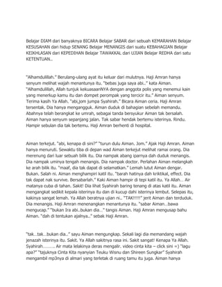 Belajar DIAM dari banyaknya BICARA Belajar SABAR dari sebuah KEMARAHAN Belajar
KESUSAHAN dari hidup SENANG Belajar MENANGIS dari suatu KEBAHAGIAN Belajar
KEIKHLASAN dari KEPEDIHAN Belajar TAWAKKAL dari UJIAN Belajar REDHA dari satu
KETENTUAN..



“Alhamdulillah.” Berulang-ulang ayat itu keluar dari mulutnya. Haji Amran hanya
senyum melihat wajah menantunya itu. “bebas juga saya abi..” kata Aiman.
“Alhamdulillah, Allah tunjuk kekuasaanNYA dengan anggota polis yang menemui kain
yang menerkup kamu itu dan dompet perompak yang tercicir itu.” Aiman senyum.
Terima kasih Ya Allah. “abi,jom jumpa Syahirah.” Bicara Aiman ceria. Haji Amran
tersentak. Dia hanya mengangguk. Aiman duduk di bahagian sebelah memandu.
Abahnya telah berangkat ke umrah, sebagai tanda bersyukur Aiman tak bersalah.
Aiman hanya senyum sepanjang jalan. Tak sabar hendak bertemu isterinya. Rindu.
Hampir sebulan dia tak bertemu. Haji Amran berhenti di hospital.



Aiman terkejut. “abi, kenapa di sini?” “turun dulu Aiman. Jom.” Ajak Haji Amran. Aiman
hanya menuruti. Sewaktu tiba di depan wad Aiman terkejut melihat ramai orang. Dia
merenung dari luar sebuah bilik itu. Dia nampak abang iparnya dah duduk menangis.
Dia nampak uminya tengah menangis. Dia nampak doctor. Perlahan Aiman melangkah
ke arah bilik itu. “maaf, dia tak dapat di selamatkan.” Lemah lutut Aiman dengar.
Bukan. Salah ni. Aiman menghampiri katil itu. “barah hatinya dah kriktikal, effect. Dia
tak dapat nak survive. Bersabarlah.” Kaki Aiman hampir di tepi katil itu. Ya Allah… Air
matanya cuba di tahan. Sakit! Dia lihat Syahirah baring tenang di atas katil itu. Aiman
mengangkat sedikit kepala isterinya itu dan di kucup dahi isterinya lembut. Selepas itu,
kakinya sangat lemah. Ya Allah beratnya ujian ni.. “TAK!!!!!” jerit Aiman dan terduduk.
Dia menangis. Haji Amran menenangkan menantunya itu. “sabar Aiman…bawa
mengucap.” “bukan Ira abi..bukan dia…” tangis Aiman. Haji Amran mengusap bahu
Aiman. “dah di tentukan ajalnya..” sebak Haji Amran.



“tak…tak…bukan dia..” sayu Aiman mengungkap. Sekali lagi dia memandang wajah
jenazah isterinya itu. Sakit. Ya Allah sakitnya rasa ini. Sakit sangat! Kenapa Ya Allah.
Syahirah………. Air mata lelakinya deras mengalir. video cinta kita – click sini =) “lagu
apa?” “tajuknya Cinta Kita nyanyian Teuku Wisnu dan Shireen Sungkar” Syahirah
mengambil mp3nya di almari yang terletak di ruang tamu itu juga. Aiman hanya
 
